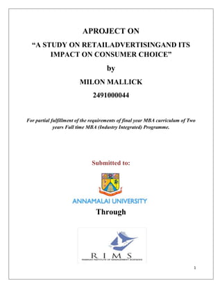 APROJECT ON
  “A STUDY ON RETAILADVERTISINGAND ITS
       IMPACT ON CONSUMER CHOICE”
                                     by
                        MILON MALLICK
                               2491000044


For partial fulfillment of the requirements of final year MBA curriculum of Two
             years Full time MBA (Industry Integrated) Programme.




                              Submitted to:




                                Through




                                                                              1
 