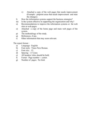 v) Attached a copy of the web pages that needs improvement
(Example : pinpoint areas that needs improvement and state
the changes).
l) How the information systems support the business strategies?
m) Is the system effective in supporting the organization and why?
n) Recommendations to improve the information systems or the web
sites or web pages.
o) Attached a copy of the home page and main web pages of the
system.
p) The methodology of the study.
q) References, if any.
r) Other information that may seem relevant.
The report format :
a) Language: English
b) Font style: Times New Roman.
c) Font size : 12.
d) Spacing: 1.5 Lines
e) All headers/ titles should be bold.
f) Footer: Page number -- center.
g) Number of pages: No limit
 