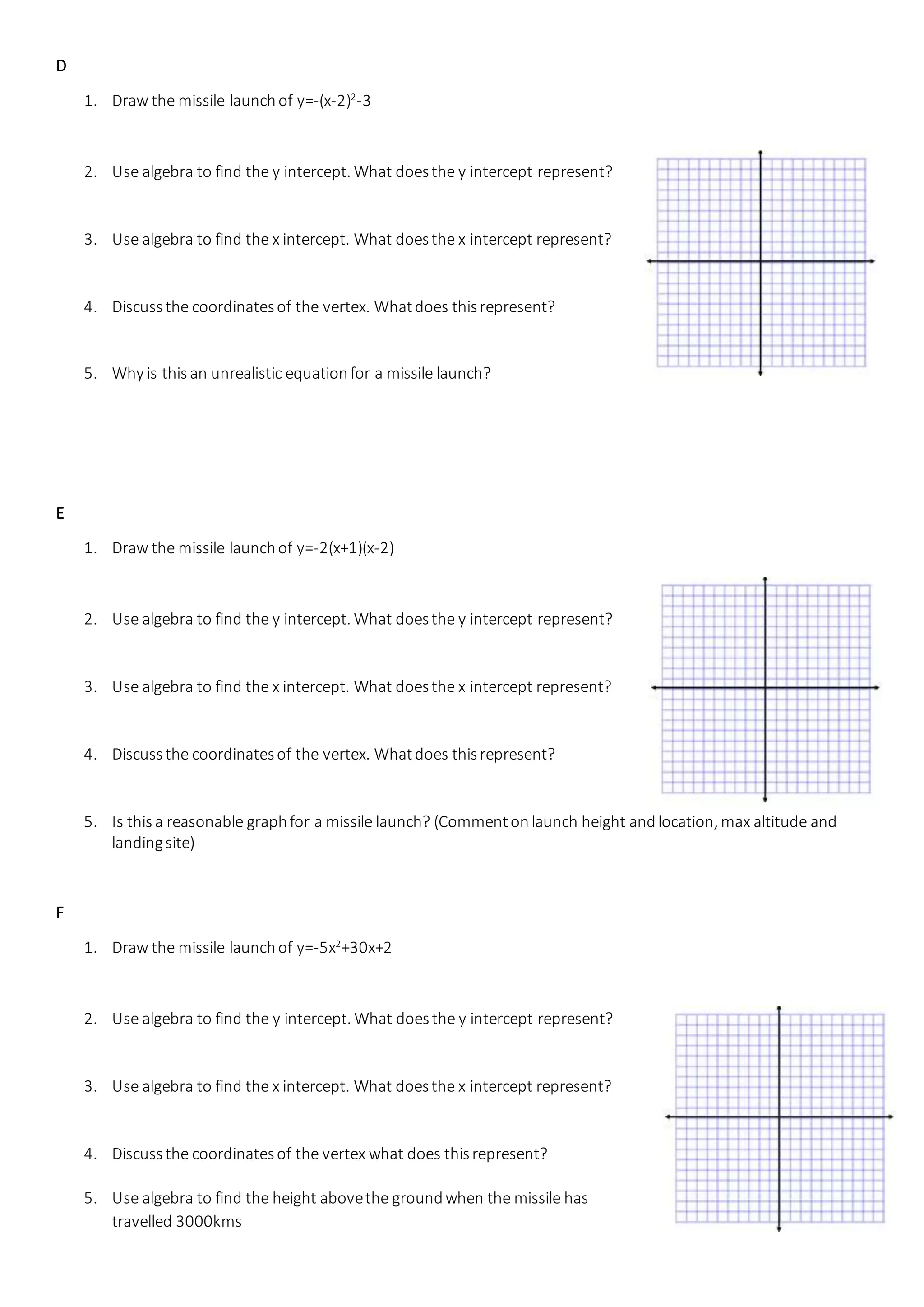 D
1. Draw the missile launchof y=-(x-2)2
-3
2. Use algebra to find the y intercept. What doesthe y intercept represent?
3. Use algebra to find the x intercept. What doesthe x intercept represent?
4. Discussthe coordinatesof the vertex. Whatdoes thisrepresent?
5. Why is this an unrealistic equationfor a missile launch?
E
1. Draw the missile launchof y=-2(x+1)(x-2)
2. Use algebra to find the y intercept. What doesthe y intercept represent?
3. Use algebra to find the x intercept. What doesthe x intercept represent?
4. Discussthe coordinatesof the vertex. Whatdoes thisrepresent?
5. Is thisa reasonable graphfor a missile launch? (Commentonlaunch height andlocation, max altitude and
landingsite)
F
1. Draw the missile launchof y=-5x2
+30x+2
2. Use algebra to find the y intercept. What doesthe y intercept represent?
3. Use algebra to find the x intercept. What doesthe x intercept represent?
4. Discussthe coordinatesof the vertex what does thisrepresent?
5. Use algebra to find the height abovethe groundwhen the missile has
travelled 3000kms
 
