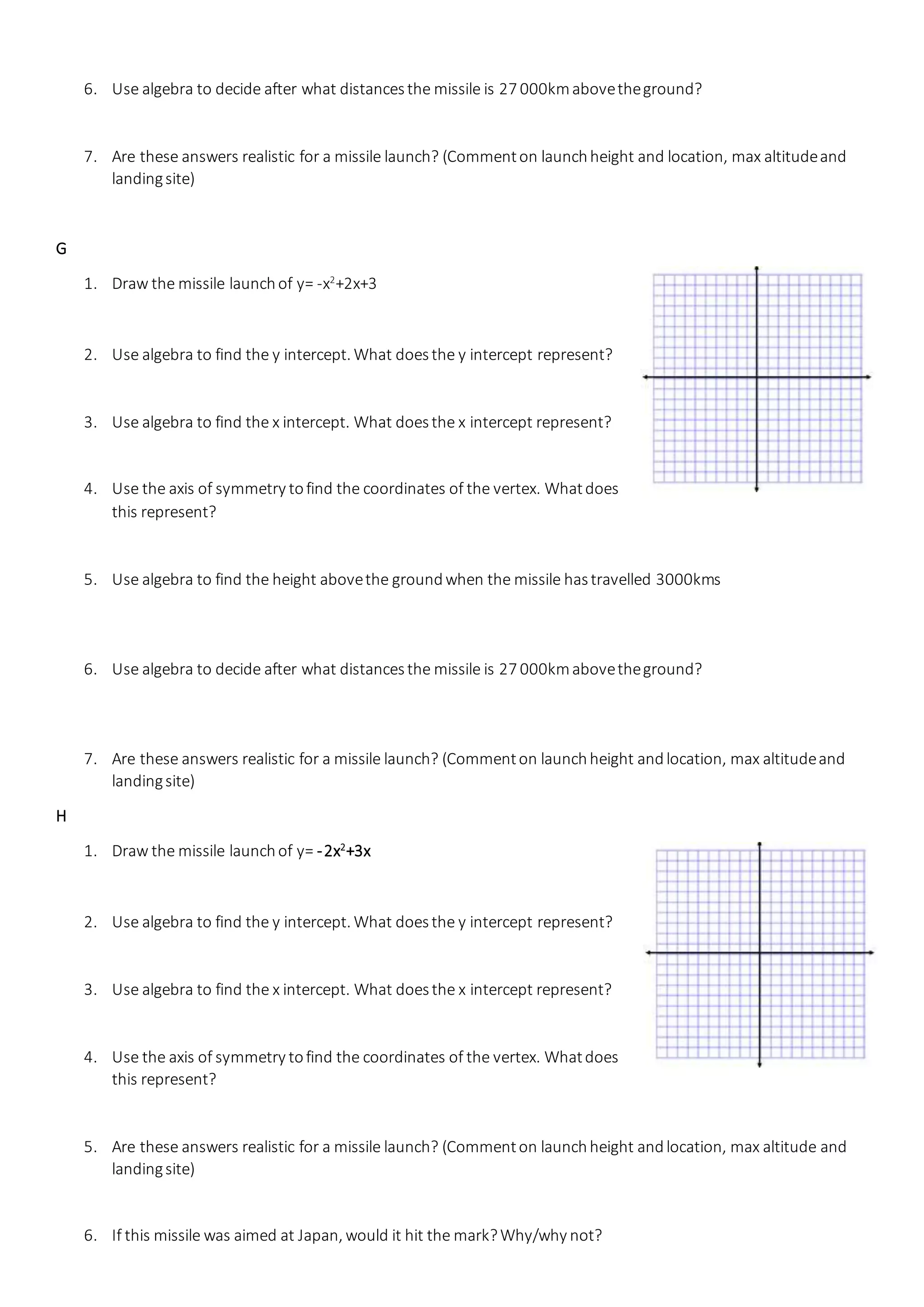 6. Use algebra to decide after what distancesthe missile is 27 000kmabovetheground?
7. Are these answers realistic for a missile launch? (Commenton launchheight and location, max altitudeand
landingsite)
G
1. Draw the missile launchof y= -x2
+2x+3
2. Use algebra to find the y intercept. What doesthe y intercept represent?
3. Use algebra to find the x intercept. What doesthe x intercept represent?
4. Use the axis of symmetry tofind the coordinates of the vertex. Whatdoes
this represent?
5. Use algebra to find the height abovethe groundwhen the missile hastravelled 3000kms
6. Use algebra to decide after what distancesthe missile is 27 000kmabovetheground?
7. Are these answers realistic for a missile launch? (Commenton launchheight andlocation, max altitudeand
landingsite)
H
1. Draw the missile launchof y= -2x2
+3x
2. Use algebra to find the y intercept. What doesthe y intercept represent?
3. Use algebra to find the x intercept. What doesthe x intercept represent?
4. Use the axis of symmetry tofind the coordinates of the vertex. Whatdoes
this represent?
5. Are these answers realistic for a missile launch? (Commenton launchheight andlocation, max altitude and
landingsite)
6. If this missile was aimed at Japan, would it hit the mark?Why/why not?
 