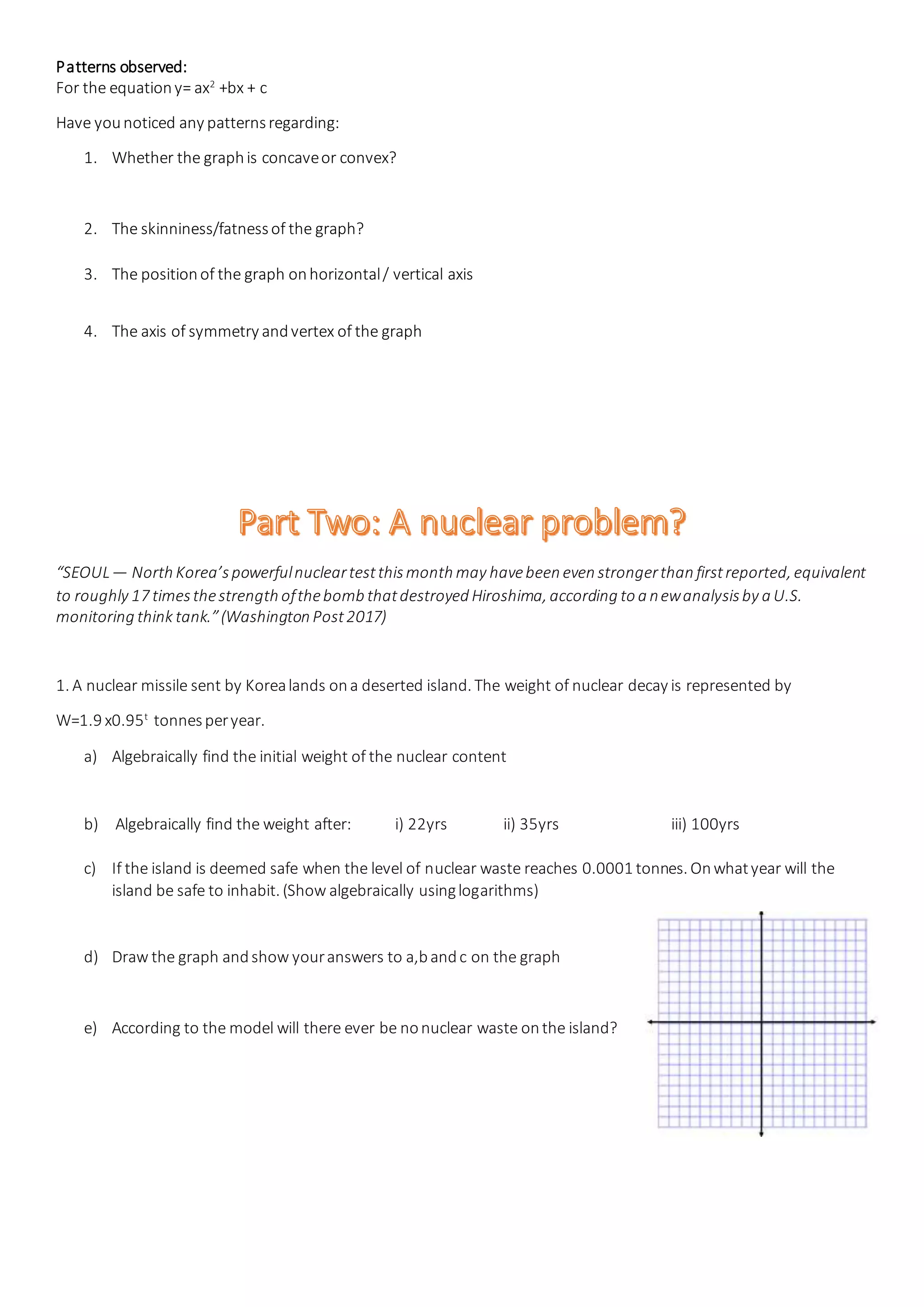 Patterns observed:
For the equationy= ax2
+bx + c
Have younoticed any patternsregarding:
1. Whether the graphis concaveor convex?
2. The skinniness/fatnessof the graph?
3. The positionof the graph onhorizontal/ vertical axis
4. The axis of symmetry andvertex of the graph
“SEOUL— North Korea’spowerfulnucleartestthismonth may havebeen even strongerthan firstreported, equivalent
to roughly 17 timesthestrength ofthebomb thatdestroyed Hiroshima, according to a newanalysisby a U.S.
monitoring think tank.”(Washington Post2017)
1. A nuclear missile sent by Korealands ona deserted island. The weight of nuclear decay is represented by
W=1.9 x0.95t
tonnesperyear.
a) Algebraically find the initial weight of the nuclear content
b) Algebraically find the weight after: i) 22yrs ii) 35yrs iii) 100yrs
c) If the island is deemed safe when the level of nuclear waste reaches 0.0001 tonnes. Onwhatyear will the
island be safe to inhabit. (Show algebraically usinglogarithms)
d) Draw the graph andshow youranswers to a,bandc on the graph
e) According to the model will there ever be nonuclear waste onthe island?
 