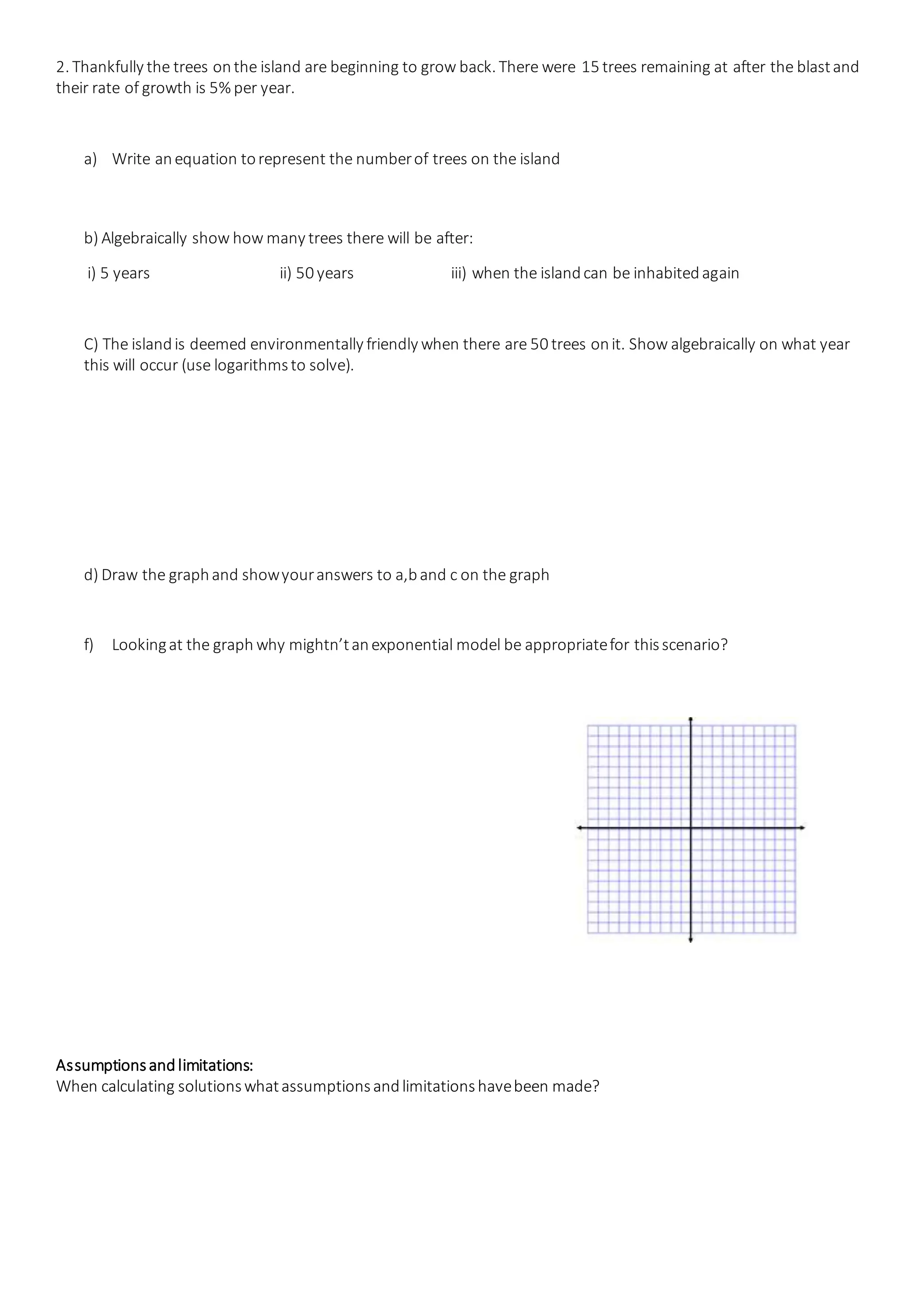 2. Thankfully the trees onthe island are beginning to grow back. There were 15 trees remaining at after the blastand
their rate of growth is 5% per year.
a) Write anequation torepresent the numberof trees on the island
b) Algebraically show how many trees there will be after:
i) 5 years ii) 50 years iii) when the islandcan be inhabitedagain
C) The islandis deemed environmentally friendly when there are 50 trees onit. Show algebraically on what year
this will occur (use logarithmsto solve).
d) Draw the graphand showyouranswers to a,band c on the graph
f) Lookingat the graph why mightn’tanexponential model be appropriatefor thisscenario?
Assumptionsandlimitations:
When calculating solutionswhatassumptionsandlimitationshavebeen made?
 