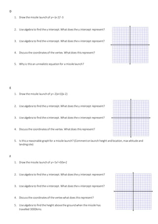 D
1. Draw the missile launchof y=-(x-2)2
-3
2. Use algebra to find the y intercept. What doesthe y intercept represent?
3. Use algebra to find the x intercept. What doesthe x intercept represent?
4. Discussthe coordinatesof the vertex. Whatdoes thisrepresent?
5. Why is this an unrealistic equationfor a missile launch?
E
1. Draw the missile launchof y=-2(x+1)(x-2)
2. Use algebra to find the y intercept. What doesthe y intercept represent?
3. Use algebra to find the x intercept. What doesthe x intercept represent?
4. Discussthe coordinatesof the vertex. Whatdoes thisrepresent?
5. Is thisa reasonable graphfor a missile launch? (Commentonlaunch height andlocation, max altitude and
landingsite)
F
1. Draw the missile launchof y=-5x2
+30x+2
2. Use algebra to find the y intercept. What doesthe y intercept represent?
3. Use algebra to find the x intercept. What doesthe x intercept represent?
4. Discussthe coordinatesof the vertex what does thisrepresent?
5. Use algebra to find the height abovethe groundwhen the missile has
travelled 3000kms
 