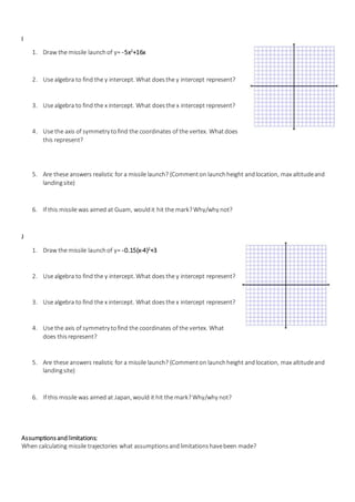 I
1. Draw the missile launchof y= -5x2
+16x
2. Use algebra to find the y intercept. What doesthe y intercept represent?
3. Use algebra to find the x intercept. What doesthe x intercept represent?
4. Use the axis of symmetry tofind the coordinates of the vertex. Whatdoes
this represent?
5. Are these answers realistic for a missile launch? (Commenton launchheight andlocation, max altitudeand
landingsite)
6. If this missile was aimed at Guam, wouldit hit the mark?Why/why not?
J
1. Draw the missile launchof y= -0.15(x-4)2
+3
2. Use algebra to find the y intercept. What doesthe y intercept represent?
3. Use algebra to find the x intercept. What doesthe x intercept represent?
4. Use the axis of symmetry tofind the coordinates of the vertex. What
does thisrepresent?
5. Are these answers realistic for a missile launch? (Commenton launchheight andlocation, max altitudeand
landingsite)
6. If this missile was aimed at Japan, would it hit the mark?Why/why not?
Assumptionsandlimitations:
When calculating missile trajectories what assumptionsandlimitationshavebeen made?
 