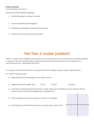 Patterns observed:
For the equationy= ax2
+bx + c
Have younoticed any patternsregarding:
1. Whether the graphis concaveor convex?
2. The skinniness/fatnessof the graph?
3. The positionof the graph onhorizontal/ vertical axis
4. The axis of symmetry andvertex of the graph
“SEOUL— North Korea’spowerfulnucleartestthismonth may havebeen even strongerthan firstreported, equivalent
to roughly 17 timesthestrength ofthebomb thatdestroyed Hiroshima, according to a newanalysisby a U.S.
monitoring think tank.”(Washington Post2017)
1. A nuclear missile sent by Korealands ona deserted island. The weight of nuclear decay is represented by
W=1.9 x0.95t
tonnesperyear.
a) Algebraically find the initial weight of the nuclear content
b) Algebraically find the weight after: i) 22yrs ii) 35yrs iii) 100yrs
c) If the island is deemed safe when the level of nuclear waste reaches 0.0001 tonnes. Onwhatyear will the
island be safe to inhabit. (Show algebraically usinglogarithms)
d) Draw the graph andshow youranswers to a,bandc on the graph
e) According to the model will there ever be nonuclear waste onthe island?
 