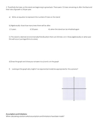 2. Thankfully the trees onthe island are beginning to grow back. There were 15 trees remaining at after the blastand
their rate of growth is 5% per year.
a) Write anequation torepresent the numberof trees on the island
b) Algebraically show how many trees there will be after:
i) 5 years ii) 50 years iii) when the islandcan be inhabitedagain
C) The islandis deemed environmentally friendly when there are 50 trees onit. Show algebraically on what year
this will occur (use logarithmsto solve).
d) Draw the graphand showyouranswers to a,band c on the graph
f) Lookingat the graph why mightn’tanexponential model be appropriatefor thisscenario?
Assumptionsandlimitations:
When calculating solutionswhatassumptionsandlimitationshavebeen made?
 