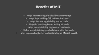 Benefits of MIT
• Helps in Increasing the distribution coverage
• Helps in providing OJT to Frontline team
• Helps in crea...