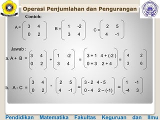 Contoh:
A = 3 4
0 2
B =
1 -2
3 4
C =
2 5
4 -1
Jawab :
a. A + B =
b. A - C =
3 4
0 2
+
1 -2
3 4
=
4 2
3 6
3 4
0 2
-
2 5
4 -1
=
1 -1
-4 3
3 + 1 4 + (-2 )
0 + 3 2 + 4
=
=
3 - 2 4 - 5
0 - 4 2 – (-1)
Operasi Penjumlahan dan Pengurangan
Pendidikan Matematika Fakultas Keguruan dan Ilmu
 