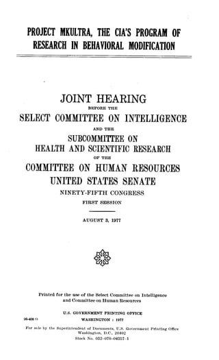 PROJECT MKULTRA, THE CIA'S PROGRAM OF
RESEARCH IN BEHAVIORAL MODIFICATION
JOINT HEARING
BEFORE THE
SELECT COMMITTEE ON INTELLIGENCE
AND THE
SUBCOMMI'YI1EE ON
HEALTH AND SCIENTIFIC RESEARCH
OF THE
COMMITTEE ON HUMAN RESOURCES
UNITED STATES SENATE
NINETY-FIFTH CONGRESS
FIRST SESSION
AUGUST 3, 1977
Printed for the use of the Select Committee on Intelligence
and Committee on Human Resources
U .S . GOVERNMENT PRINTING OFFICE
96-408 0
	
WASHINGTON : 1977
For sale by the Superintendent of Documents, U .S. Government Printing Office
Washington, D .C., 20402
Stock No . 052-070-04357-1
 