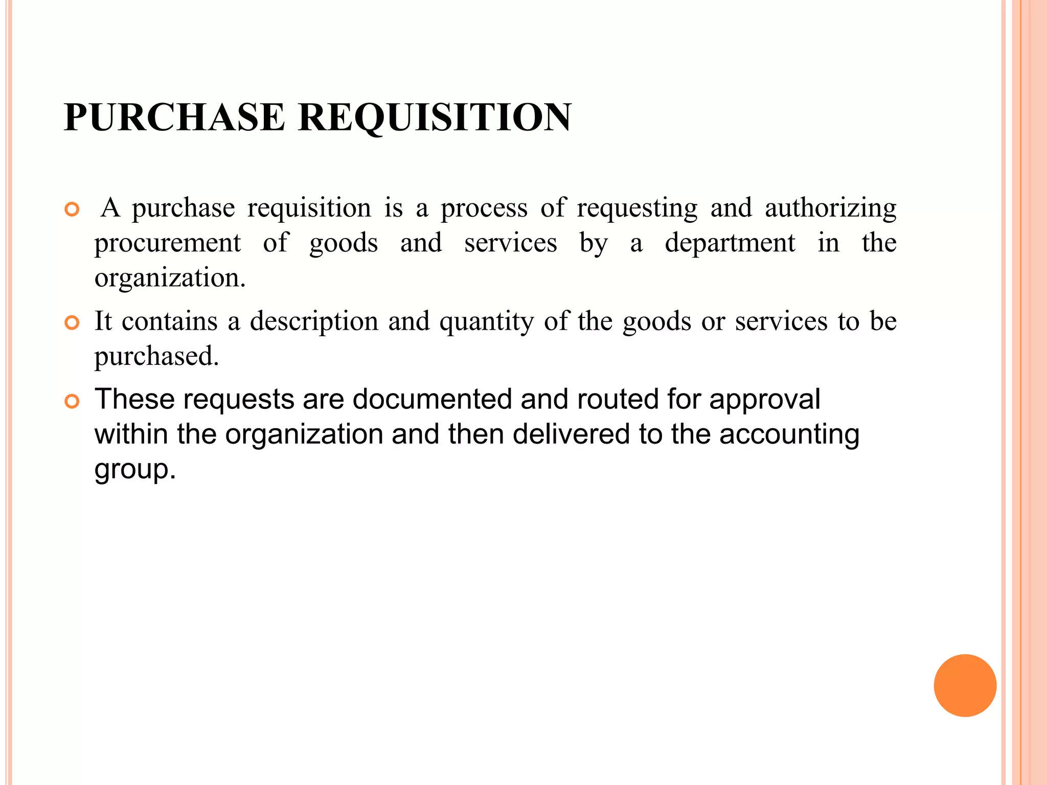 PURCHASE REQUISITION
 A purchase requisition is a process of requesting and authorizing
procurement of goods and services by a department in the
organization.
 It contains a description and quantity of the goods or services to be
purchased.
 These requests are documented and routed for approval
within the organization and then delivered to the accounting
group.
 