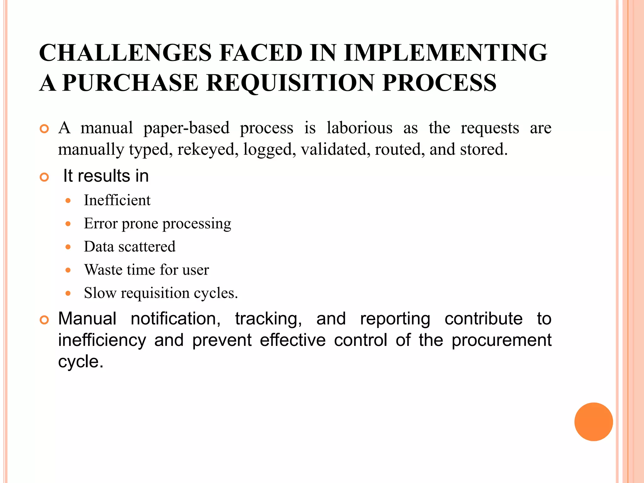 CHALLENGES FACED IN IMPLEMENTING
A PURCHASE REQUISITION PROCESS
 A manual paper-based process is laborious as the requests are
manually typed, rekeyed, logged, validated, routed, and stored.
 It results in
 Inefficient
 Error prone processing
 Data scattered
 Waste time for user
 Slow requisition cycles.
 Manual notification, tracking, and reporting contribute to
inefficiency and prevent effective control of the procurement
cycle.
 