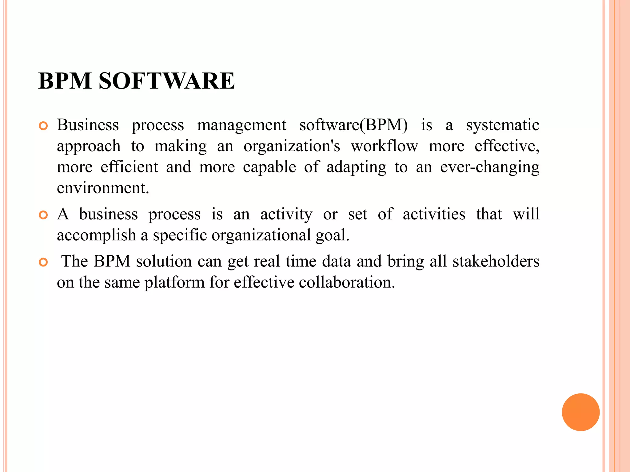 BPM SOFTWARE
 Business process management software(BPM) is a systematic
approach to making an organization's workflow more effective,
more efficient and more capable of adapting to an ever-changing
environment.
 A business process is an activity or set of activities that will
accomplish a specific organizational goal.
 The BPM solution can get real time data and bring all stakeholders
on the same platform for effective collaboration.
 