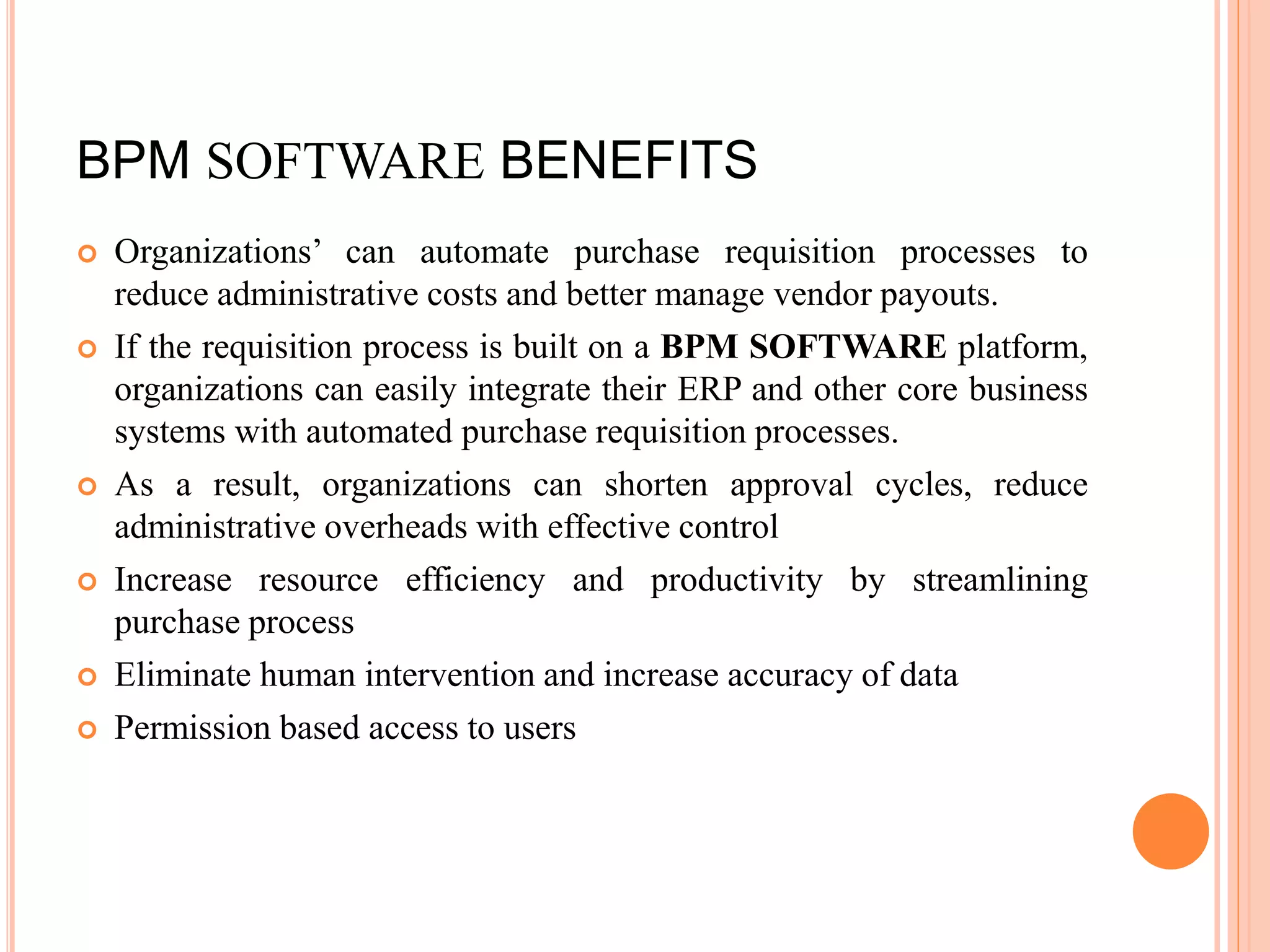 BPM SOFTWARE BENEFITS
 Organizations’ can automate purchase requisition processes to
reduce administrative costs and better manage vendor payouts.
 If the requisition process is built on a BPM SOFTWARE platform,
organizations can easily integrate their ERP and other core business
systems with automated purchase requisition processes.
 As a result, organizations can shorten approval cycles, reduce
administrative overheads with effective control
 Increase resource efficiency and productivity by streamlining
purchase process
 Eliminate human intervention and increase accuracy of data
 Permission based access to users
 