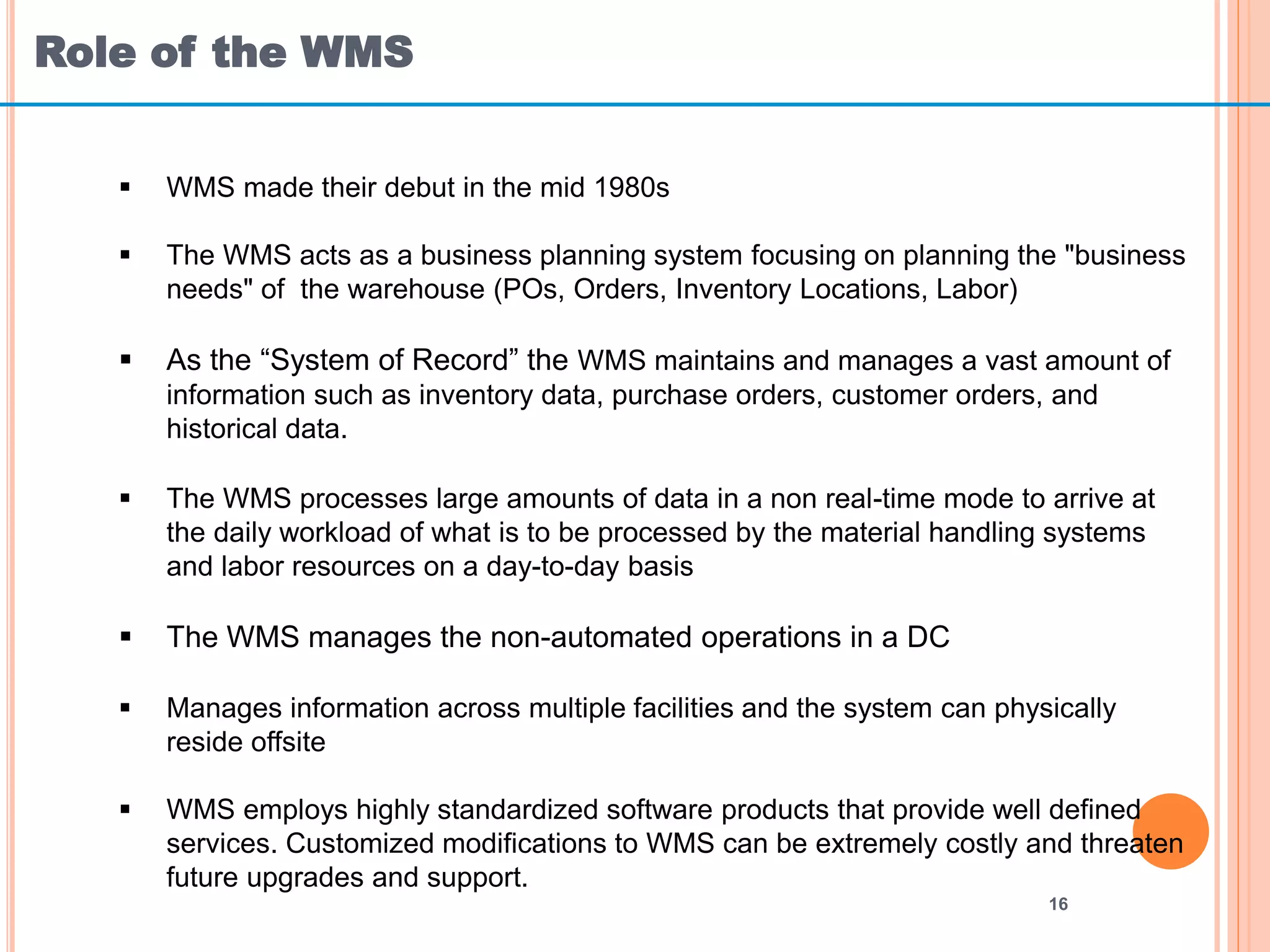 Role of the WMS
16
 WMS made their debut in the mid 1980s
 The WMS acts as a business planning system focusing on planning the "business
needs" of the warehouse (POs, Orders, Inventory Locations, Labor)
 As the “System of Record” the WMS maintains and manages a vast amount of
information such as inventory data, purchase orders, customer orders, and
historical data.
 The WMS processes large amounts of data in a non real-time mode to arrive at
the daily workload of what is to be processed by the material handling systems
and labor resources on a day-to-day basis
 The WMS manages the non-automated operations in a DC
 Manages information across multiple facilities and the system can physically
reside offsite
 WMS employs highly standardized software products that provide well defined
services. Customized modifications to WMS can be extremely costly and threaten
future upgrades and support.
 