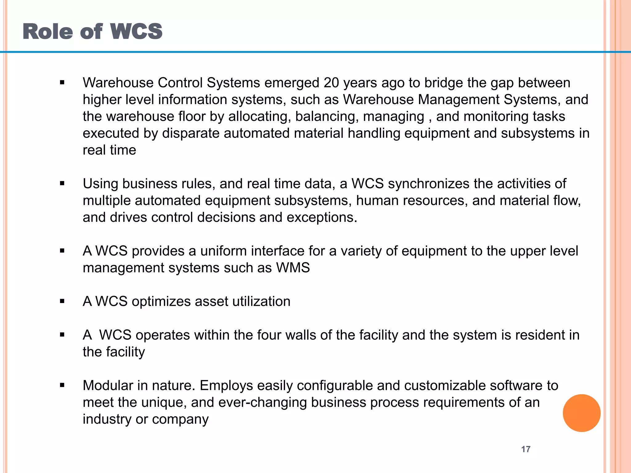 Role of WCS
17
 Warehouse Control Systems emerged 20 years ago to bridge the gap between
higher level information systems, such as Warehouse Management Systems, and
the warehouse floor by allocating, balancing, managing , and monitoring tasks
executed by disparate automated material handling equipment and subsystems in
real time
 Using business rules, and real time data, a WCS synchronizes the activities of
multiple automated equipment subsystems, human resources, and material flow,
and drives control decisions and exceptions.
 A WCS provides a uniform interface for a variety of equipment to the upper level
management systems such as WMS
 A WCS optimizes asset utilization
 A WCS operates within the four walls of the facility and the system is resident in
the facility
 Modular in nature. Employs easily configurable and customizable software to
meet the unique, and ever-changing business process requirements of an
industry or company
 