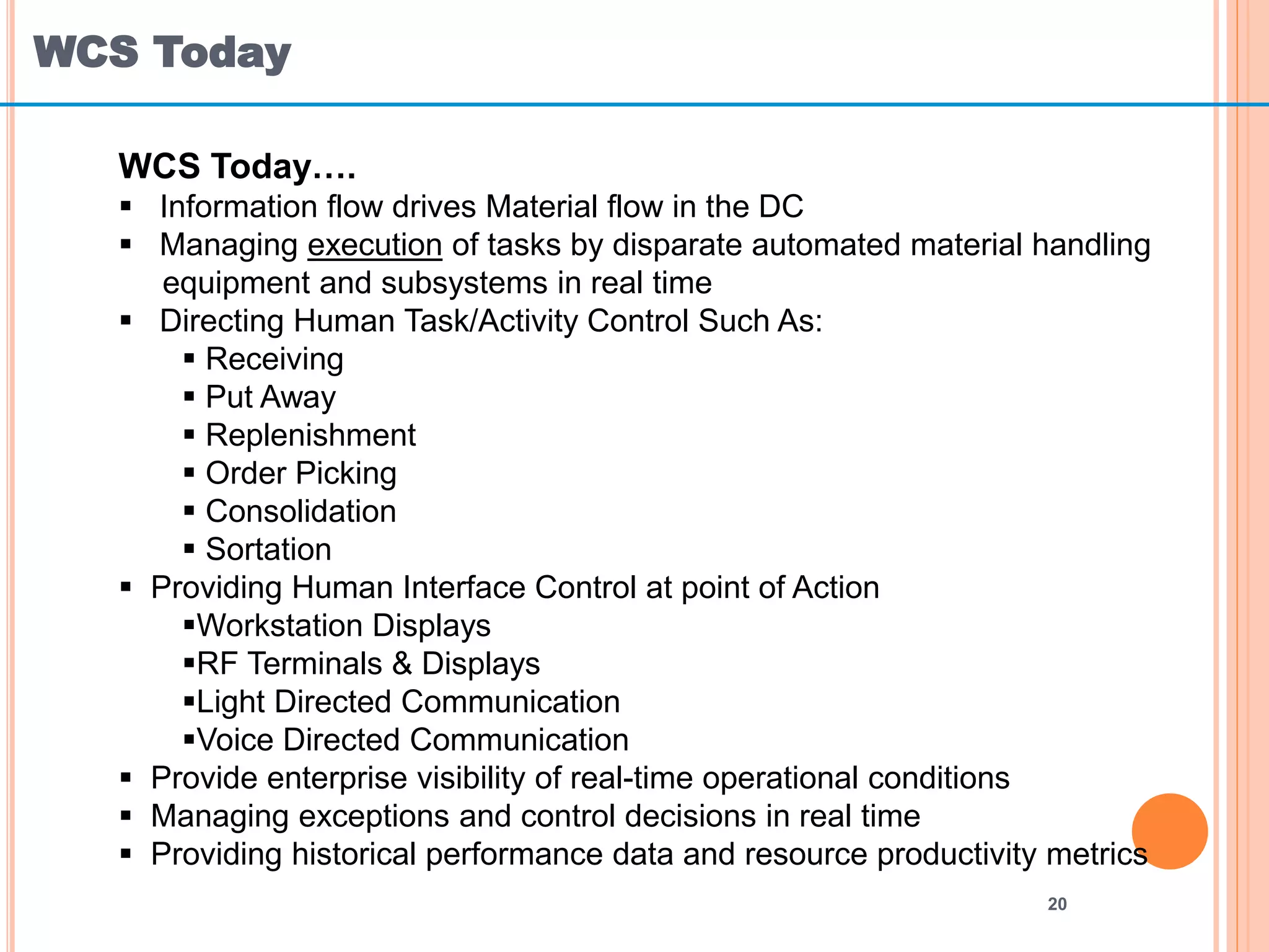 WCS Today
20
WCS Today….
 Information flow drives Material flow in the DC
 Managing execution of tasks by disparate automated material handling
equipment and subsystems in real time
 Directing Human Task/Activity Control Such As:
 Receiving
 Put Away
 Replenishment
 Order Picking
 Consolidation
 Sortation
 Providing Human Interface Control at point of Action
Workstation Displays
RF Terminals & Displays
Light Directed Communication
Voice Directed Communication
 Provide enterprise visibility of real-time operational conditions
 Managing exceptions and control decisions in real time
 Providing historical performance data and resource productivity metrics
 