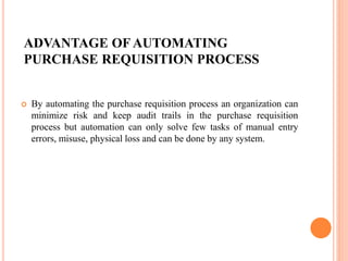 ADVANTAGE OF AUTOMATING
PURCHASE REQUISITION PROCESS
 By automating the purchase requisition process an organization can
minimize risk and keep audit trails in the purchase requisition
process but automation can only solve few tasks of manual entry
errors, misuse, physical loss and can be done by any system.
 