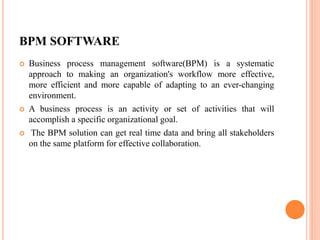 BPM SOFTWARE
 Business process management software(BPM) is a systematic
approach to making an organization's workflow more effective,
more efficient and more capable of adapting to an ever-changing
environment.
 A business process is an activity or set of activities that will
accomplish a specific organizational goal.
 The BPM solution can get real time data and bring all stakeholders
on the same platform for effective collaboration.
 