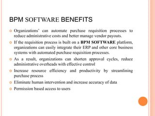 BPM SOFTWARE BENEFITS
 Organizations’ can automate purchase requisition processes to
reduce administrative costs and better manage vendor payouts.
 If the requisition process is built on a BPM SOFTWARE platform,
organizations can easily integrate their ERP and other core business
systems with automated purchase requisition processes.
 As a result, organizations can shorten approval cycles, reduce
administrative overheads with effective control
 Increase resource efficiency and productivity by streamlining
purchase process
 Eliminate human intervention and increase accuracy of data
 Permission based access to users
 