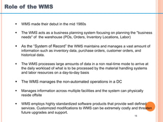 Role of the WMS
16
 WMS made their debut in the mid 1980s
 The WMS acts as a business planning system focusing on planning the "business
needs" of the warehouse (POs, Orders, Inventory Locations, Labor)
 As the “System of Record” the WMS maintains and manages a vast amount of
information such as inventory data, purchase orders, customer orders, and
historical data.
 The WMS processes large amounts of data in a non real-time mode to arrive at
the daily workload of what is to be processed by the material handling systems
and labor resources on a day-to-day basis
 The WMS manages the non-automated operations in a DC
 Manages information across multiple facilities and the system can physically
reside offsite
 WMS employs highly standardized software products that provide well defined
services. Customized modifications to WMS can be extremely costly and threaten
future upgrades and support.
 
