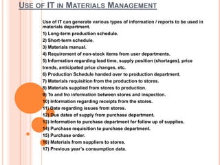 USE OF IT IN MATERIALS MANAGEMENT
Use of IT can generate various types of information / reports to be used in
materials department.
1) Long-term production schedule.
2) Short-term schedule.
3) Materials manual.
4) Requirement of non-stock items from user departments.
5) Information regarding lead time, supply position (shortages), price
trends, anticipated price changes, etc.
6) Production Schedule handed over to production department.
7) Materials requisition from the production to stores.
8) Materials supplied from stores to production.
9) To and fro information between stores and inspection.
10) Information regarding receipts from the stores.
11) Date regarding issues from stores.
12) Due dates of supply from purchase department.
13) Information to purchase department for follow up of supplies.
14) Purchase requisition to purchase department.
15) Purchase order.
16) Materials from suppliers to stores.
17) Previous year’s consumption data.
 