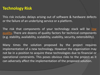 Technology Risk
This risk includes delays arising out of software & hardware defects
or the failure of an underlying service or a platform.
The risk that components of your technology stack will be low
quality. There are dozens of quality factors for technical components
(e.g. stability, availability, scalability, usability, security, extensibility).
Many times the solution proposed by the project requires
implementation of a new technology. However the organization may
not be in a position to acquire these technologies due to financial or
operational constraints. This poses obvious risks to the project as it
can adversely affect the implementation of the proposed solution.
 
