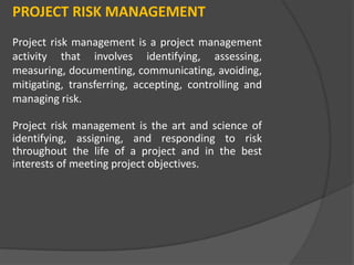 PROJECT RISK MANAGEMENT
Project risk management is a project management
activity that involves identifying, assessing,
measuring, documenting, communicating, avoiding,
mitigating, transferring, accepting, controlling and
managing risk.
Project risk management is the art and science of
identifying, assigning, and responding to risk
throughout the life of a project and in the best
interests of meeting project objectives.
 