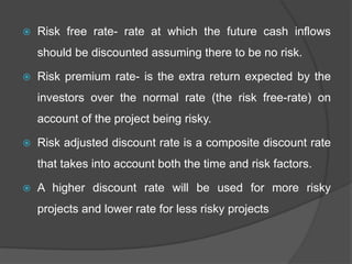  Risk free rate- rate at which the future cash inflows
should be discounted assuming there to be no risk.
 Risk premium rate- is the extra return expected by the
investors over the normal rate (the risk free-rate) on
account of the project being risky.
 Risk adjusted discount rate is a composite discount rate
that takes into account both the time and risk factors.
 A higher discount rate will be used for more risky
projects and lower rate for less risky projects
 