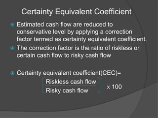 Certainty Equivalent Coefficient
 Estimated cash flow are reduced to
conservative level by applying a correction
factor termed as certainty equivalent coefficient.
 The correction factor is the ratio of riskless or
certain cash flow to risky cash flow
 Certainty equivalent coefficient(CEC)=
Riskless cash flow
Risky cash flow
X 100
 