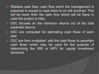  Riskless cash flow- cash flow which the management is
prepared to accept in case there is no risk involved. This
will be lower than the cash flow which will be there in
case the project is risky.
 CEC focuses on the minimum returns out of the total
expected returns
 CEC are computed for estimating cash flows of each
year
 CEC are then multiplied with the cash flows to ascertain
cash flows which may be used for the purpose of
determining the IRR or NPV for capital investment
decisions.
 
