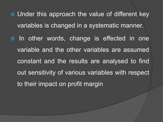  Under this approach the value of different key
variables is changed in a systematic manner.
 In other words, change is effected in one
variable and the other variables are assumed
constant and the results are analysed to find
out sensitivity of various variables with respect
to their impact on profit margin
 