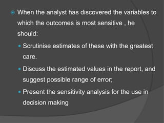  When the analyst has discovered the variables to
which the outcomes is most sensitive , he
should:
 Scrutinise estimates of these with the greatest
care.
 Discuss the estimated values in the report, and
suggest possible range of error;
 Present the sensitivity analysis for the use in
decision making
 