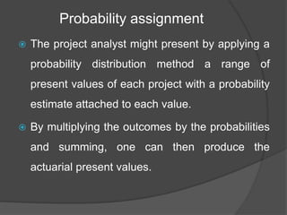 Probability assignment
 The project analyst might present by applying a
probability distribution method a range of
present values of each project with a probability
estimate attached to each value.
 By multiplying the outcomes by the probabilities
and summing, one can then produce the
actuarial present values.
 