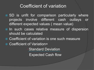 Coefficient of variation
 SD is unfit for comparison particularly where
projects involve different cash outlays or
different expected values ( mean value)
 In such cases relative measure of dispersion
should be calculated
 Coefficient of variation is one such measure
 Coefficient of Variation=
• Standard Deviation
Expected Cash flow
 