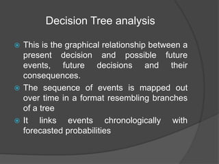 Decision Tree analysis
 This is the graphical relationship between a
present decision and possible future
events, future decisions and their
consequences.
 The sequence of events is mapped out
over time in a format resembling branches
of a tree
 It links events chronologically with
forecasted probabilities
 