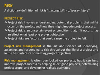 RISK
A dictionary definition of risk is “the possibility of loss or injury”
PROJECT RISK:
Project risk involves understanding potential problems that might
occur on the project and how they might impede project success.
Project risk is an uncertain event or condition that, if it occurs, has
an effect on at least one project objective.
Project risks are factors that could cause the project to fail.
Project risk management is the art and science of identifying,
assigning, and responding to risk throughout the life of a project and
in the best interests of meeting project objectives.
Risk management is often overlooked on projects, but it can help
improve project success by helping select good projects, determining
project scope, and developing realistic estimates
 