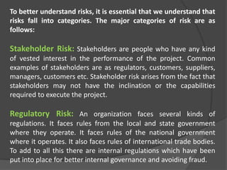 To better understand risks, it is essential that we understand that
risks fall into categories. The major categories of risk are as
follows:
Stakeholder Risk: Stakeholders are people who have any kind
of vested interest in the performance of the project. Common
examples of stakeholders are as regulators, customers, suppliers,
managers, customers etc. Stakeholder risk arises from the fact that
stakeholders may not have the inclination or the capabilities
required to execute the project.
Regulatory Risk: An organization faces several kinds of
regulations. It faces rules from the local and state government
where they operate. It faces rules of the national government
where it operates. It also faces rules of international trade bodies.
To add to all this there are internal regulations which have been
put into place for better internal governance and avoiding fraud.
 