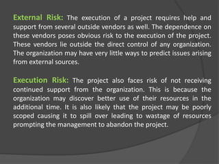 External Risk: The execution of a project requires help and
support from several outside vendors as well. The dependence on
these vendors poses obvious risk to the execution of the project.
These vendors lie outside the direct control of any organization.
The organization may have very little ways to predict issues arising
from external sources.
Execution Risk: The project also faces risk of not receiving
continued support from the organization. This is because the
organization may discover better use of their resources in the
additional time. It is also likely that the project may be poorly
scoped causing it to spill over leading to wastage of resources
prompting the management to abandon the project.
 