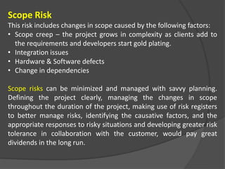 Scope Risk
This risk includes changes in scope caused by the following factors:
• Scope creep – the project grows in complexity as clients add to
the requirements and developers start gold plating.
• Integration issues
• Hardware & Software defects
• Change in dependencies
Scope risks can be minimized and managed with savvy planning.
Defining the project clearly, managing the changes in scope
throughout the duration of the project, making use of risk registers
to better manage risks, identifying the causative factors, and the
appropriate responses to risky situations and developing greater risk
tolerance in collaboration with the customer, would pay great
dividends in the long run.
 