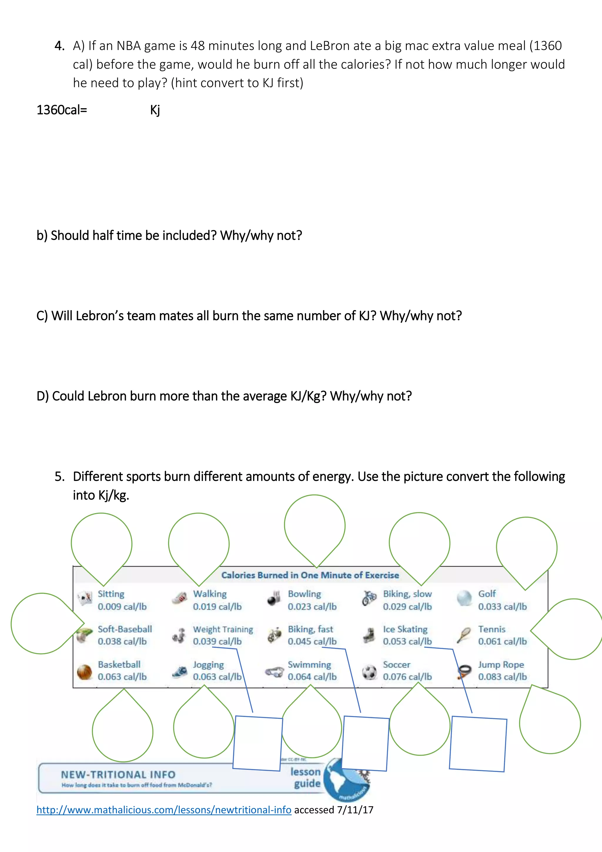http://www.mathalicious.com/lessons/newtritional-info accessed 7/11/17
4. A) If an NBA game is 48 minutes long and LeBron ate a big mac extra value meal (1360
cal) before the game, would he burn off all the calories? If not how much longer would
he need to play? (hint convert to KJ first)
1360cal= Kj
b) Should half time be included? Why/why not?
C) Will Lebron’s team mates all burn the same number of KJ? Why/why not?
D) Could Lebron burn more than the average KJ/Kg? Why/why not?
5. Different sports burn different amounts of energy. Use the picture convert the following
into Kj/kg.
 