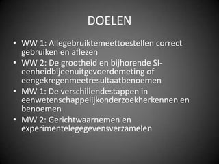 DOELENWW 1: Allegebruiktemeettoestellen correct gebruiken en aflezenWW 2: De grootheid en bijhorende SI-eenheidbijeenuitgevoerdemeting of eengekregenmeetresultaatbenoemenMW 1: De verschillendestappen in eenwetenschappelijkonderzoekherkennen en benoemenMW 2: Gerichtwaarnemen en experimentelegegevensverzamelen