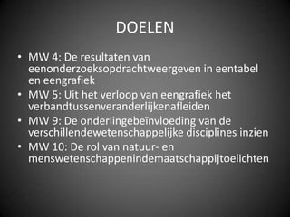 DOELENMW 4: De resultaten van eenonderzoeksopdrachtweergeven in eentabel en eengrafiekMW 5: Uit het verloop van eengrafiek het verbandtussenveranderlijkenafleidenMW 9: De onderlingebeïnvloeding van de verschillendewetenschappelijke disciplines inzienMW 10: De rol van natuur- en menswetenschappenindemaatschappijtoelichten