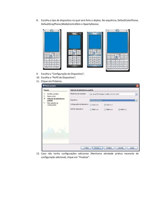 8.   Escolha o tipo de dispositivo no qual será feito o deploy. Na sequência, DefaultColorPhone,
     DefaultGrayPhone,MediaControlSkin e QwertyDevice;




9. Escolha a “Configuração do Dispositivo”;
10. Escolha o “Perfil do Dispositivo”;
11. Clique em Próximo;




12. Caso não tenha configurações adicionais (Nenhuma atividade prática necessita de
    configuração adicional), clique em “Finalizar”.
 