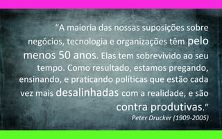“A maioria das nossas suposições sobre
negócios, tecnologia e organizações têm pelo
menos 50 anos. Elas tem sobrevivido ao seu
tempo. Como resultado, estamos pregando,
ensinando, e praticando políticas que estão cada
vez mais desalinhadas com a realidade, e são
contra produtivas.”
Peter Drucker (1909-2005)

 