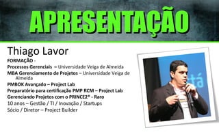 APRESENTAÇÃO
Thiago Lavor

FORMAÇÃO Processos Gerenciais – Universidade Veiga de Almeida
MBA Gerenciamento de Projetos – Universidade Veiga de
Almeida
PMBOK Avançado – Project Lab
Preparatório para certificação PMP RCM – Project Lab
Gerenciando Projetos com o PRINCE2® - Raro

10 anos – Gestão / TI / Inovação / Startups
Sócio / Diretor – Project Builder

 