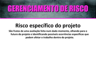 GERENCIAMENTO DE RISCO
Risco específico do projeto
São frutos de uma avaliação feita num dado momento, olhando para o
futuro do projeto e identificando possíveis ocorrências especificas que
podem afetar o trabalho dentro do projeto.

 