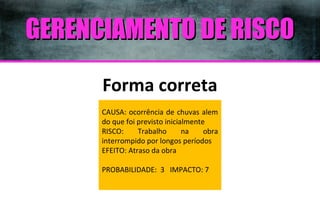 GERENCIAMENTO DE RISCO
Forma correta
CAUSA: ocorrência de chuvas alem
do que foi previsto inicialmente
RISCO:
Trabalho
na
obra
interrompido por longos períodos
EFEITO: Atraso da obra
PROBABILIDADE: 3 IMPACTO: 7

 