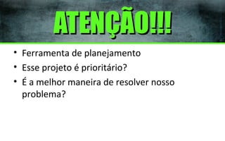 ATENÇÃO!!!
• Ferramenta de planejamento
• Esse projeto é prioritário?
• É a melhor maneira de resolver nosso
problema?

 