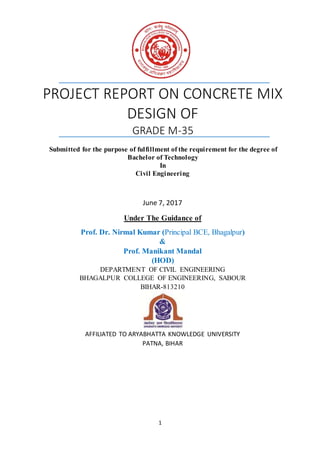 1
PROJECT REPORT ON CONCRETE MIX
DESIGN OF
GRADE M-35
Submitted for the purpose of fulfillment of the requirement for the degree of
Bachelor of Technology
In
Civil Engineering
June 7, 2017
Under The Guidance of
Prof. Dr. Nirmal Kumar (Principal BCE, Bhagalpur)
&
Prof. Manikant Mandal
(HOD)
DEPARTMENT OF CIVIL ENGINEERING
BHAGALPUR COLLEGE OF ENGINEERING, SABOUR
BIHAR-813210
AFFILIATED TO ARYABHATTA KNOWLEDGE UNIVERSITY
PATNA, BIHAR
 