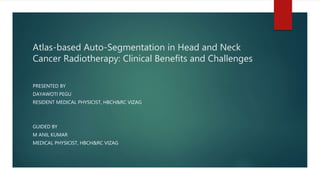 Atlas-based Auto-Segmentation in Head and Neck
Cancer Radiotherapy: Clinical Benefits and Challenges
PRESENTED BY
DAYAWOTI PEGU
RESIDENT MEDICAL PHYSICIST, HBCH&RC VIZAG
GUIDED BY
M ANIL KUMAR
MEDICAL PHYSICIST, HBCH&RC VIZAG
 